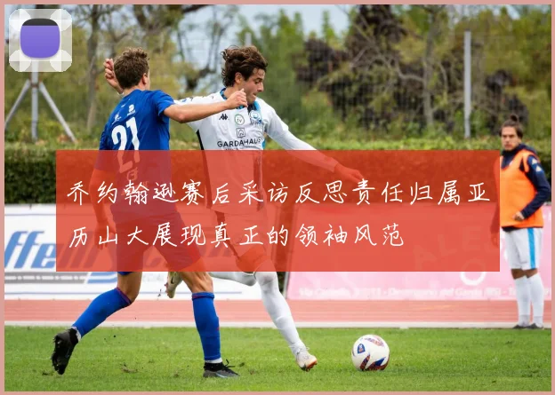 乔约翰逊赛后采访反思责任归属亚历山大展现真正的领袖风范